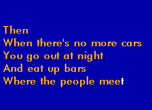 Then

When 1here's no more cars
You go out at night

And eat up bars

Where he people meet