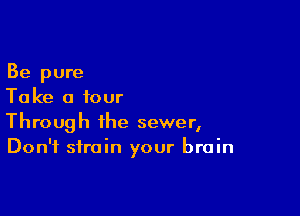 Be pure
Take a four

Through the sewer,
Don't strain your brain