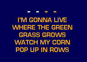 I'M GONNA LIVE
WHERE THE GREEN
GRASS GROWS
WATCH MY CORN
POP UP IN FIOWS