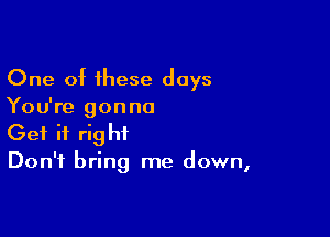 One of these days
You're gonna

Get it right
Don't bring me down,