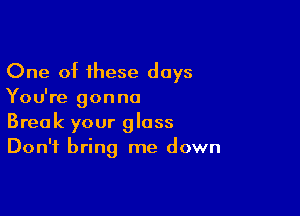 One of these days
You're gonna

Break your glass
Don't bring me down