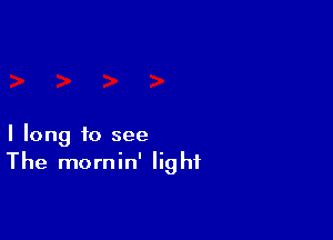 I long to see
The mornin' light