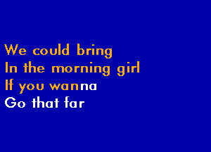 We could bring

In the morning girl

If you wanna
(30 that far