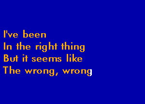 I've been
In the right thing

Buf it seems like
The wrong, wrong