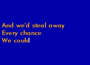 And we'd steal away

Eve ry cha nce

We could