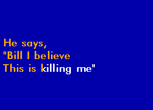 He says,

Bill I believe
This is killing me