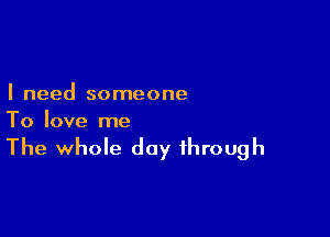 I need someone

To love me

The whole day through