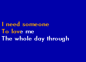 I need someone

To love me

The whole day through