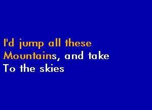 I'd iump all these

Mountains, and fake
To the skies
