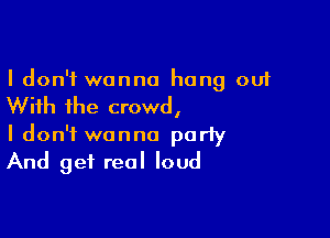 I don't wanna hang out

With the crowd,

I don't wanna party
And get real loud