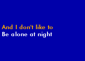 And I don't like to

Be alone of night