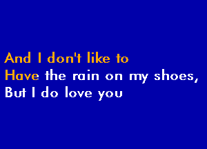 And I don't like to

Have the rain on my shoes,
But I do love you