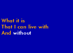 What if is

That I can live with
And without