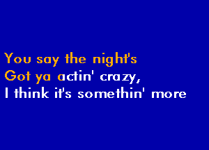 You say the nighfs

Got yo adin' crazy,
I think ifs somethin' more