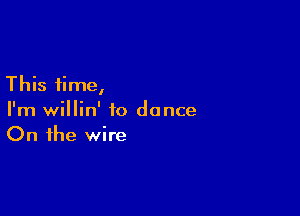 This time,

I'm willin' to dance
On the wire
