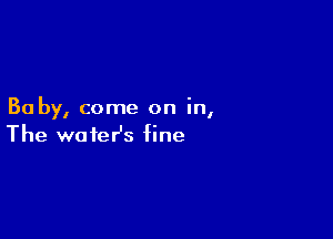 Ba by, come on In,

The water's fine
