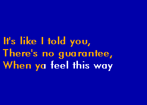 Ifs like I told you,

There's no gua ranfee,
When ya feel this way