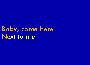 Ba by, come here

Next to me