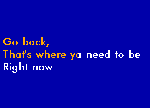 Go back,

Thafs where ya need to be
Right now