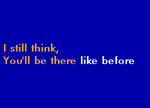I still think,

You'll be there like before