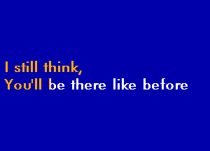 I still think,

You'll be there like before