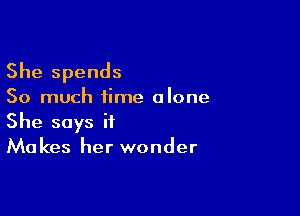 She spends

So much time alone

She says if
Makes her wonder
