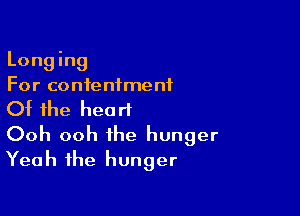 Long ing
For contentment

Of the heart
Ooh ooh the hunger
Yeah the hunger