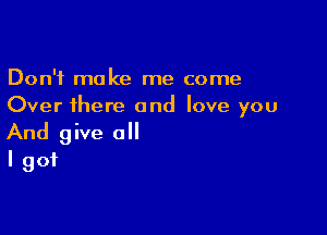 Don't make me come
Over there and love you

And give a
I got