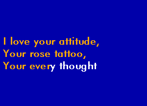 I love your oHitude,

Your rose fotfoo,
Your every thought
