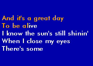 And ifs a great day

To be alive

I know the sun's still shinin'
When I close my eyes
There's some