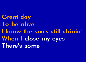 Great day
To be alive

I know the sun's still shinin'
When I close my eyes
There's some