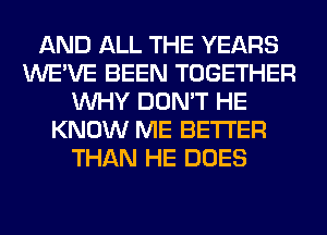 AND ALL THE YEARS
WE'VE BEEN TOGETHER
WHY DON'T HE
KNOW ME BETTER
THAN HE DOES