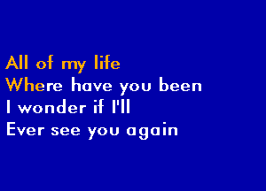 All of my life

Where have you been

I wonder if I'll
Ever see you again