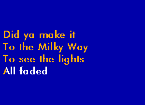 Did yo make ii
To the Milky Way

To see the lights
All faded