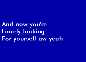 And now you're

Lonely looking
For yourself aw yeah