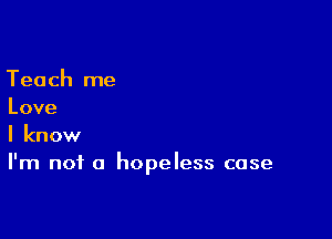 Teach me
Love

I know
I'm not a hopeless case