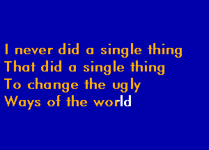 I never did a single thing
That did a single thing

To change the ugly
Ways of the world