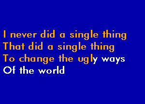 I never did a single thing
That did a single thing

To change the ugly ways
Of the world