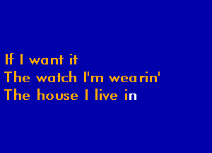 If I want it

The watch I'm wea rin'
The house I live in