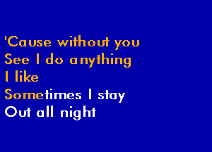 'Cause without you
See I do anything

I like

Sometimes I stay
Out all night