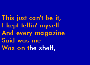This just can't be if,
I kept fellin' myseht

And every magazine
Said was me

Was on the shelf,