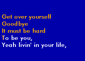 Get over yourself

Good bye

It must be hard
To be you,
Yeah livin' in your life,