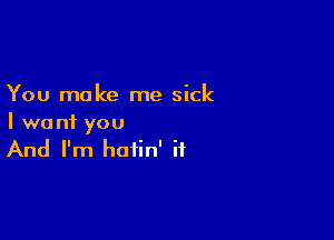 You make me sick

I want you
And I'm hotin' if