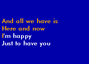 And all we have is
Here and now

I'm happy
Just to have you