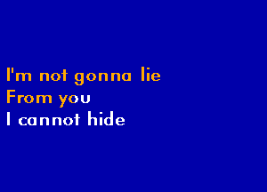 I'm not gonna lie

From you
I cannot hide