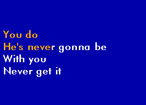 You do

He's never gonna be

With you
Never get if