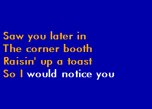Saw you later in
The corner booth

Raisin' up a toast
So I would notice you