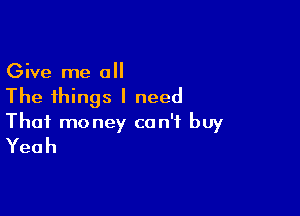Give me all
The things I need

That money can't buy
Yeah