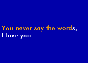 You never say the words,

I love you