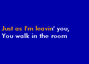 Just as I'm leavin' you,

You walk in the room